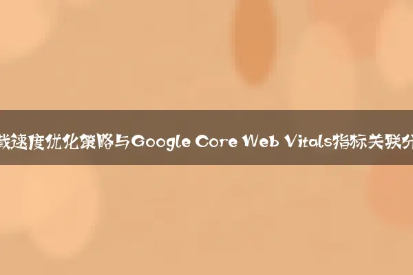 网站加载速度优化策略与Google Core Web Vitals指标关联分析